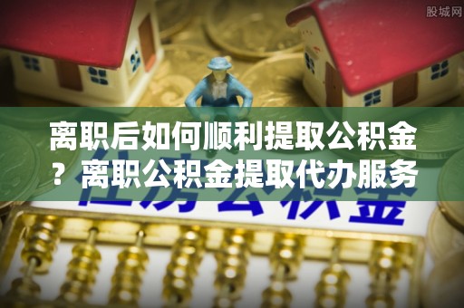 卓资离职后如何顺利提取公积金？离职公积金提取代办服务帮你搞定！