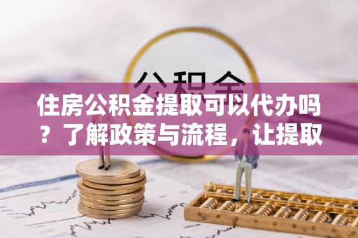 卓资住房公积金提取可以代办吗？了解政策与流程，让提取更便捷