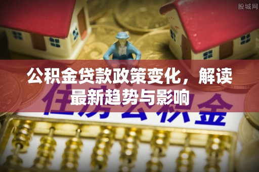卓资公积金贷款政策变化，解读最新趋势与影响