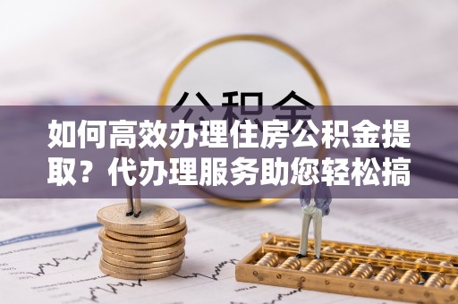 卓资如何高效办理住房公积金提取？代办理服务助您轻松搞定