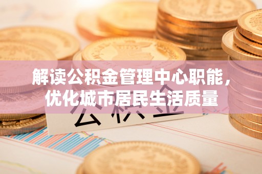 卓资解读公积金管理中心职能，优化城市居民生活质量